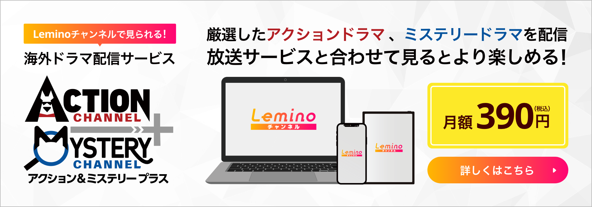 Leminoチャンネルで見られる!海外ドラマ配信サービス アクション＆ミステリープラス 厳選したアクションドラマ 、ミステリードラマを配信 放送サービスと合わせて見るとより楽しめる! 月額390円（税込）詳しくはこちら