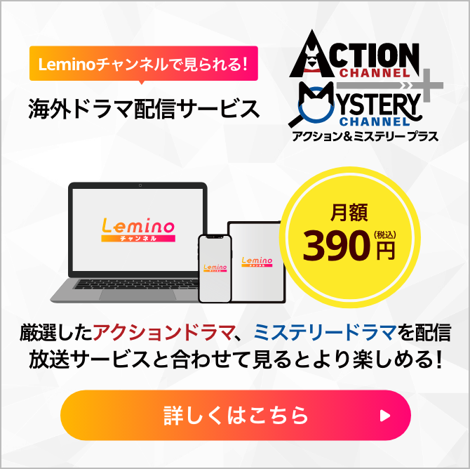Leminoチャンネルで見られる!海外ドラマ配信サービス アクション＆ミステリープラス 厳選したアクションドラマ 、ミステリードラマを配信 放送サービスと合わせて見るとより楽しめる! 月額390円（税込）詳しくはこちら